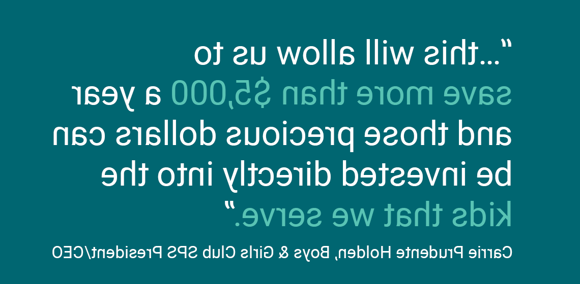 “…this will allow us to save more than $5,000 a year and those precious dollars can be invested directly into the kids that we serve.” Carrie Prudente Holden, Boys & Girls Club SPS President/CEO